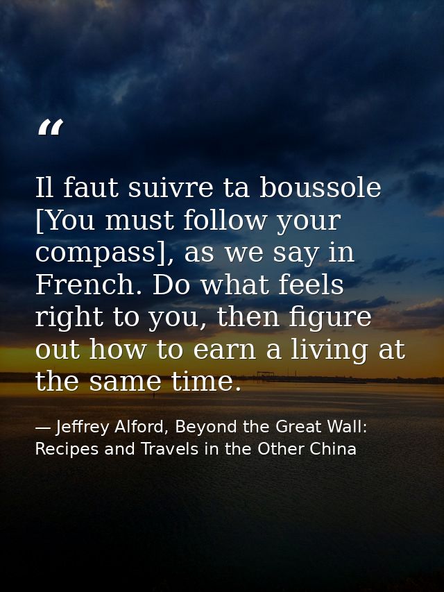 Il faut suivre ta boussole [You must follow your compass], as we say in French. Do what feels right to you, then figure  — Jeffrey Alford, Beyond the Great Wall: Recipes and Travels in the Other China