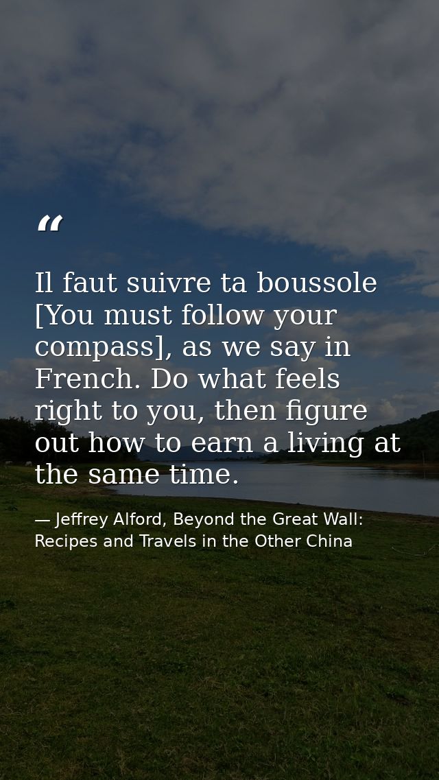 Il faut suivre ta boussole [You must follow your compass], as we say in French. Do what feels right to you, then figure  — Jeffrey Alford, Beyond the Great Wall: Recipes and Travels in the Other China