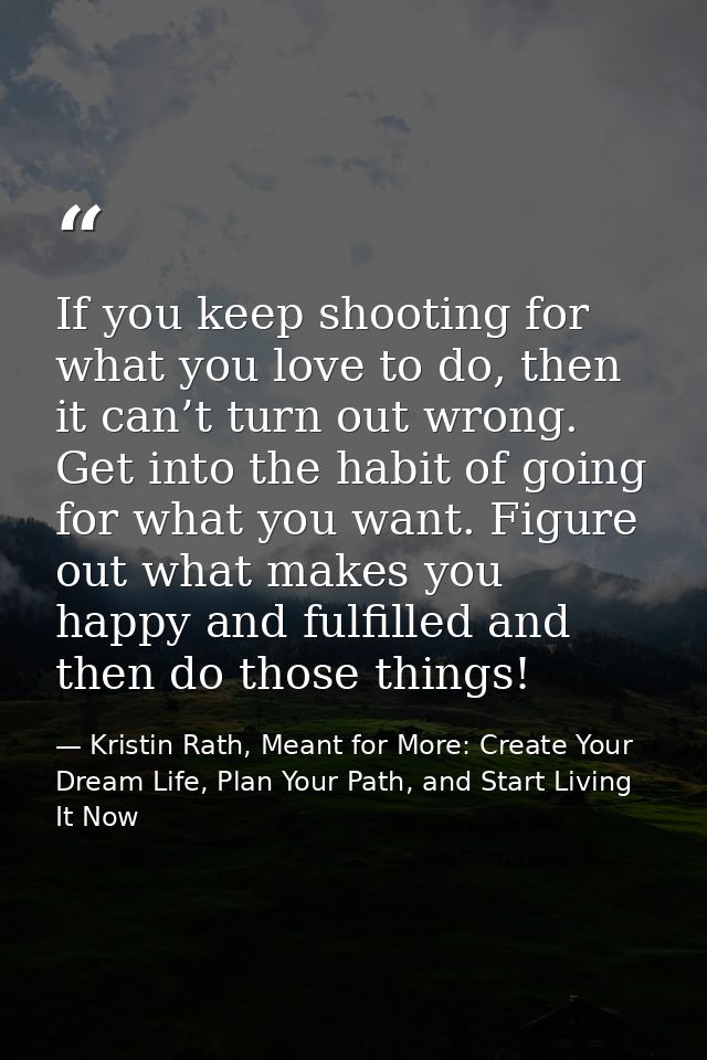 If you keep shooting for what you love to do, then it can’t turn out wrong. Get into the habit of going for what you wan — Kristin Rath, Meant for More: Create Your Dream Life, Plan Your Path, and Start Living It Now