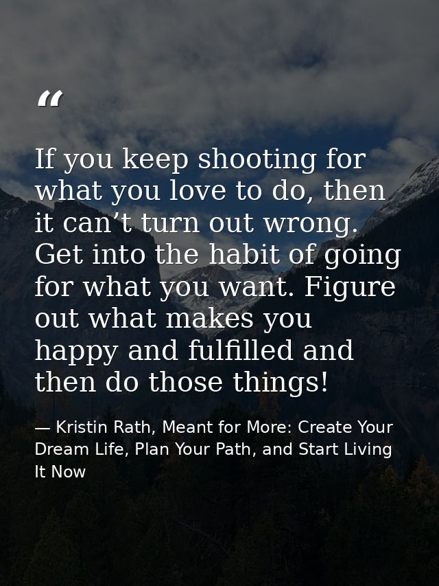 If you keep shooting for what you love to do, then it can’t turn out wrong. Get into the habit of going for what you wan — Kristin Rath, Meant for More: Create Your Dream Life, Plan Your Path, and Start Living It Now