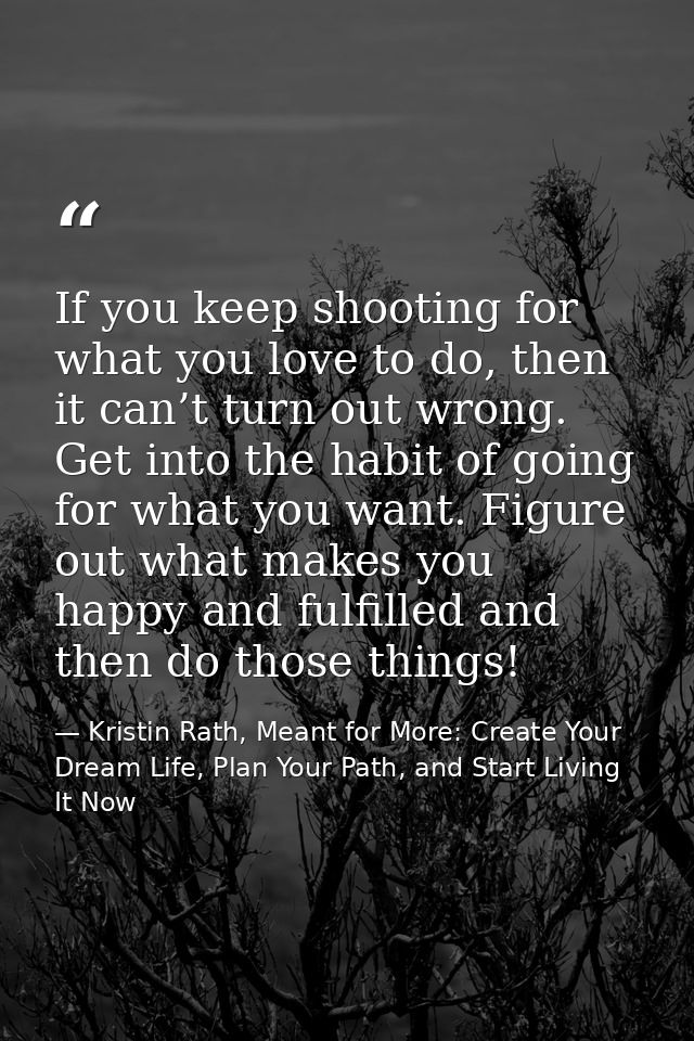 If you keep shooting for what you love to do, then it can’t turn out wrong. Get into the habit of going for what you wan — Kristin Rath, Meant for More: Create Your Dream Life, Plan Your Path, and Start Living It Now