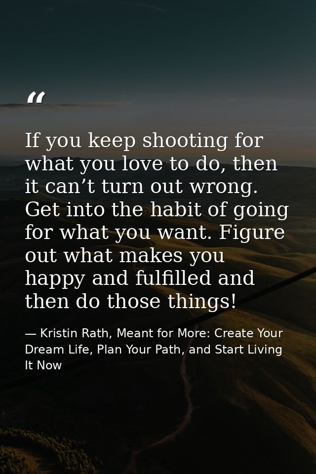 If you keep shooting for what you love to do, then it can’t turn out wrong. Get into the habit of going for what you wan — Kristin Rath, Meant for More: Create Your Dream Life, Plan Your Path, and Start Living It Now