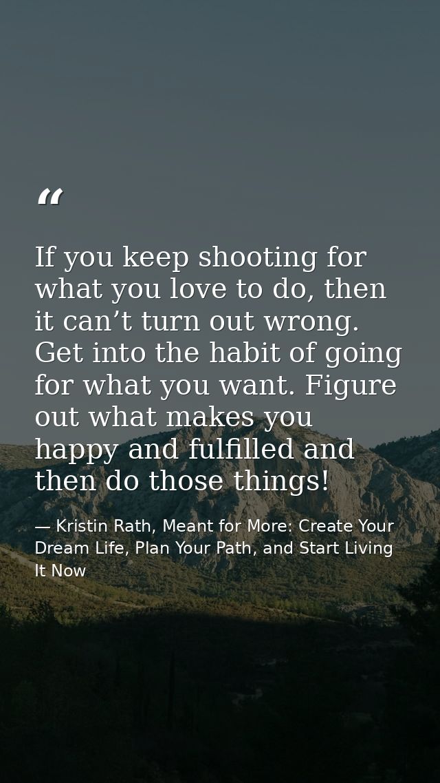 If you keep shooting for what you love to do, then it can’t turn out wrong. Get into the habit of going for what you wan — Kristin Rath, Meant for More: Create Your Dream Life, Plan Your Path, and Start Living It Now