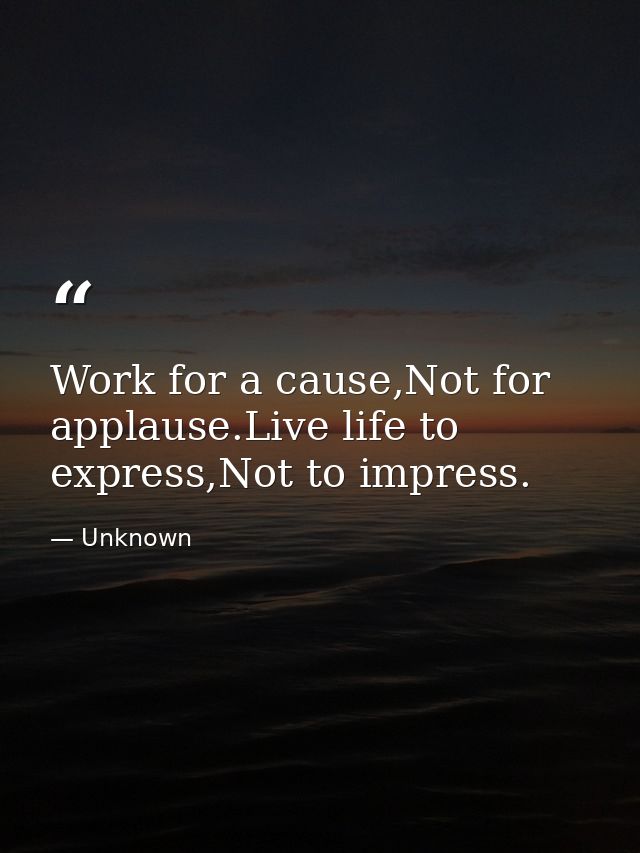 Work for a cause,Not for applause.Live life to express,Not to impress. — Unknown