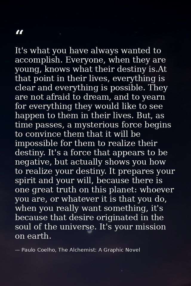 It's what you have always wanted to accomplish. Everyone, when they are young, knows what their destiny is.At that point — Paulo Coelho, The Alchemist: A Graphic Novel