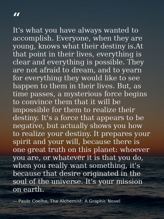 It's what you have always wanted to accomplish. Everyone, when they are young, knows what their destiny is.At that point — Paulo Coelho, The Alchemist: A Graphic Novel