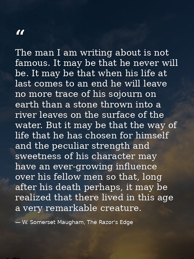 The man I am writing about is not famous. It may be that he never will be. It may be that when his life at last comes to — W. Somerset Maugham, The Razor's Edge