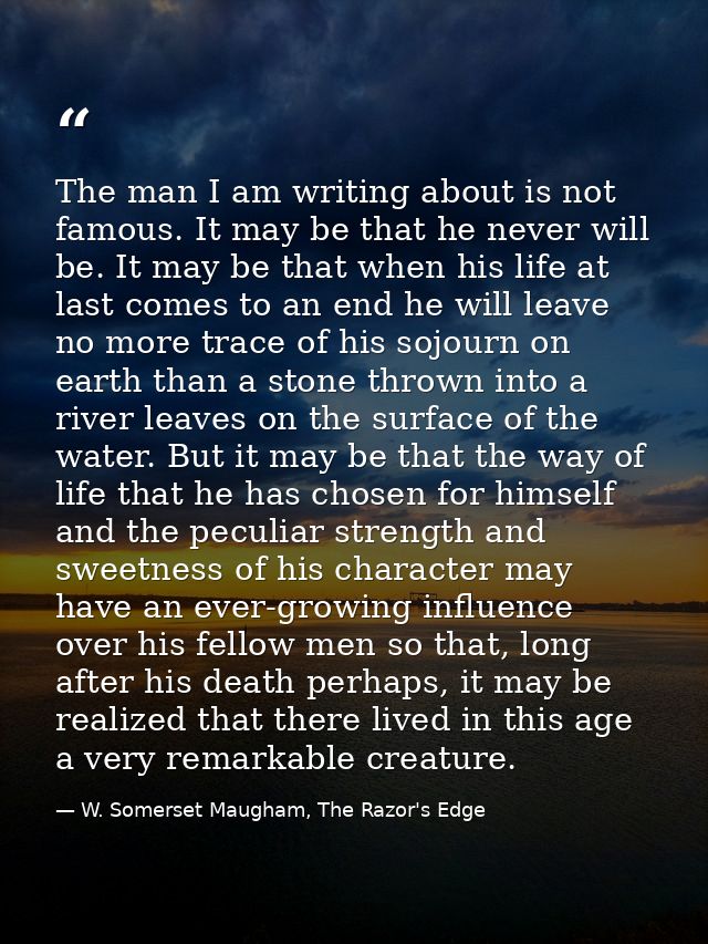 The man I am writing about is not famous. It may be that he never will be. It may be that when his life at last comes to — W. Somerset Maugham, The Razor's Edge