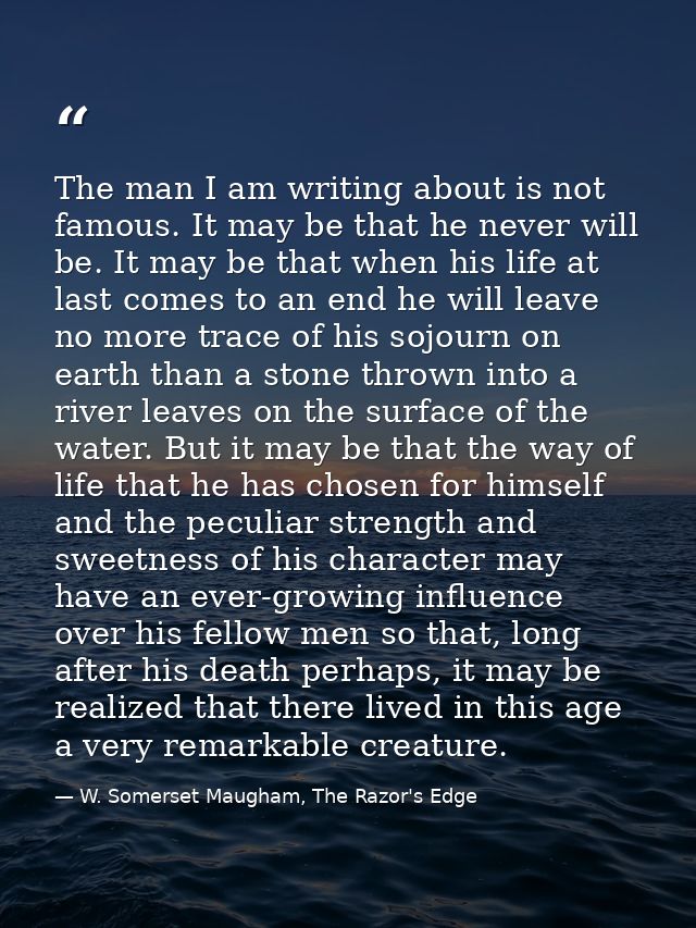 The man I am writing about is not famous. It may be that he never will be. It may be that when his life at last comes to — W. Somerset Maugham, The Razor's Edge