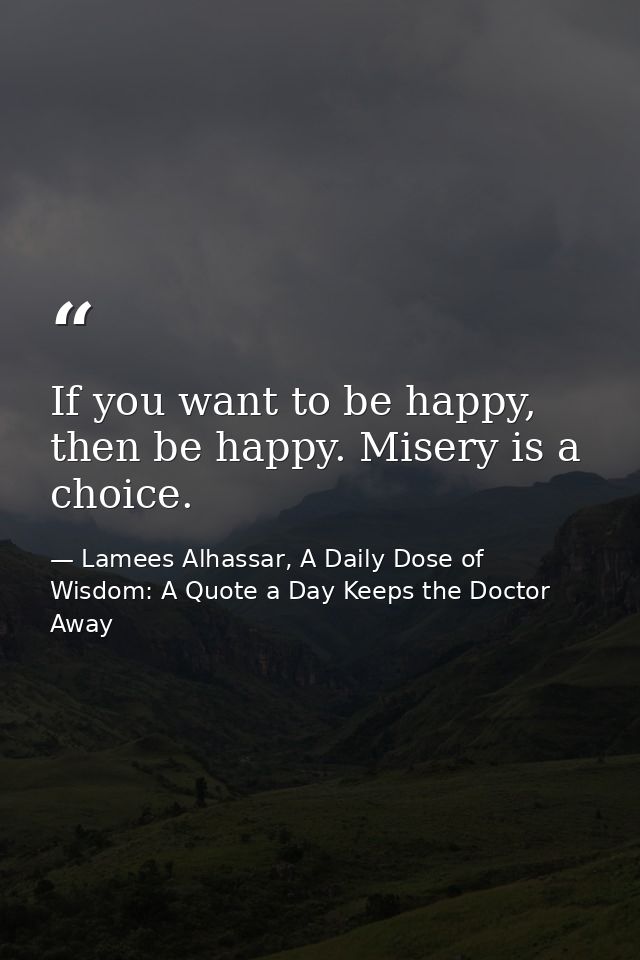 If you want to be happy, then be happy. Misery is a choice. — Lamees Alhassar, A Daily Dose of Wisdom: A Quote a Day Keeps the Doctor Away