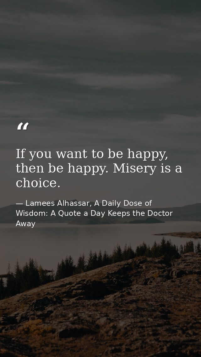 If you want to be happy, then be happy. Misery is a choice. — Lamees Alhassar, A Daily Dose of Wisdom: A Quote a Day Keeps the Doctor Away