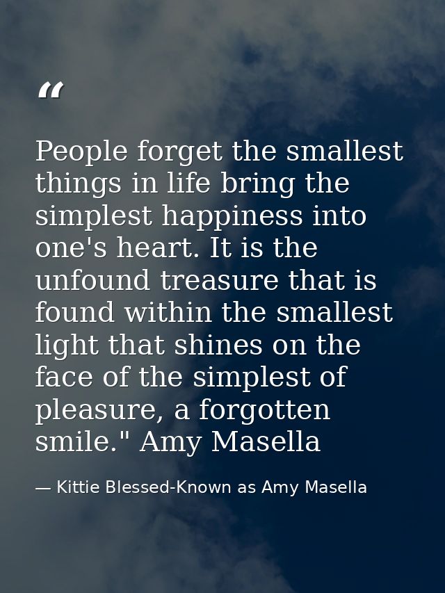 People forget the smallest things in life bring the simplest happiness into one's heart. It is the unfound treasure that — Kittie Blessed-Known as Amy Masella