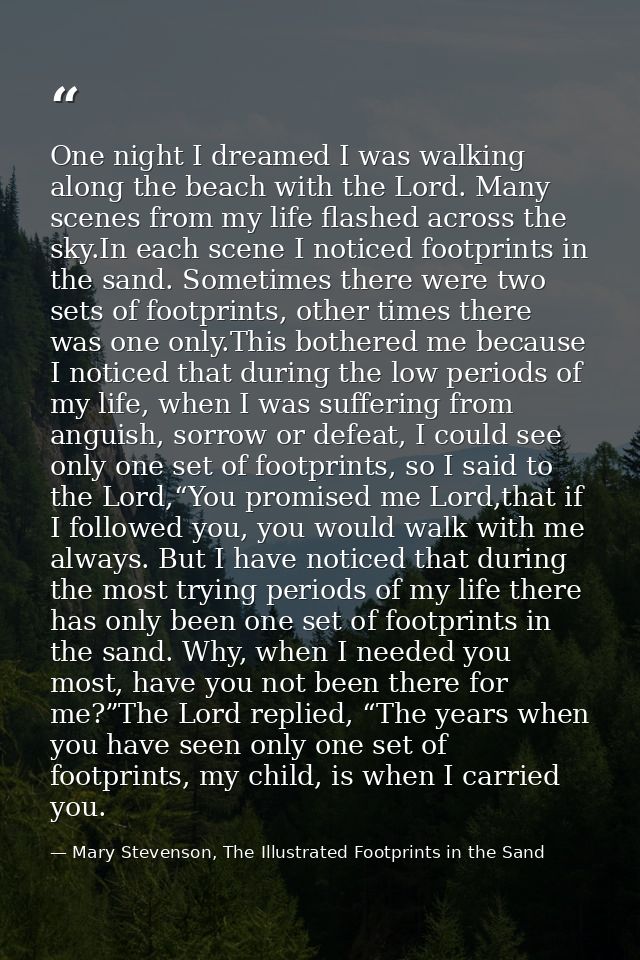 One night I dreamed I was walking along the beach with the Lord. Many scenes from my life flashed across the sky.In each — Mary Stevenson, The Illustrated Footprints in the Sand