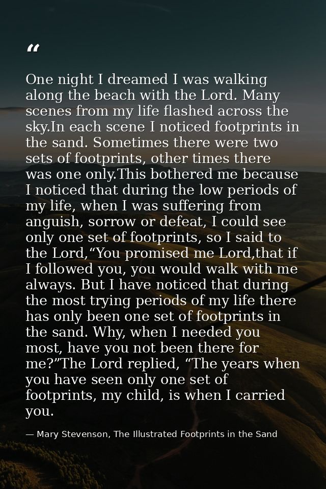 One night I dreamed I was walking along the beach with the Lord. Many scenes from my life flashed across the sky.In each — Mary Stevenson, The Illustrated Footprints in the Sand