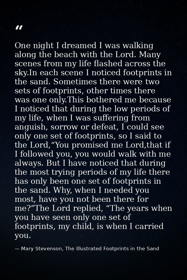 One night I dreamed I was walking along the beach with the Lord. Many scenes from my life flashed across the sky.In each — Mary Stevenson, The Illustrated Footprints in the Sand