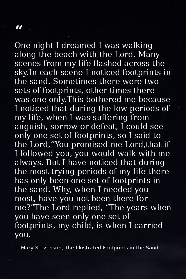 One night I dreamed I was walking along the beach with the Lord. Many scenes from my life flashed across the sky.In each — Mary Stevenson, The Illustrated Footprints in the Sand