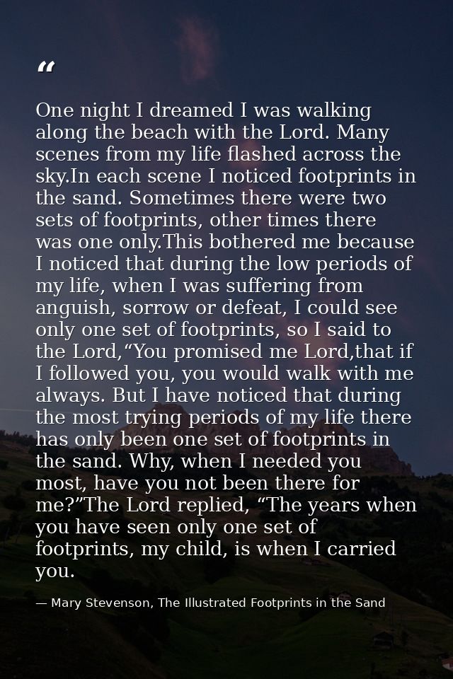 One night I dreamed I was walking along the beach with the Lord. Many scenes from my life flashed across the sky.In each — Mary Stevenson, The Illustrated Footprints in the Sand