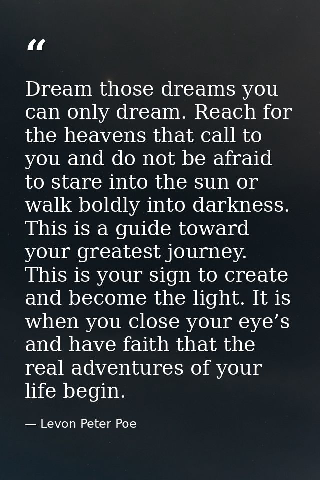 Dream those dreams you can only dream. Reach for the heavens that call to you and do not be afraid to stare into the sun — Levon Peter Poe
