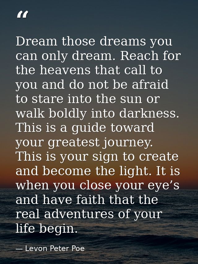 Dream those dreams you can only dream. Reach for the heavens that call to you and do not be afraid to stare into the sun — Levon Peter Poe