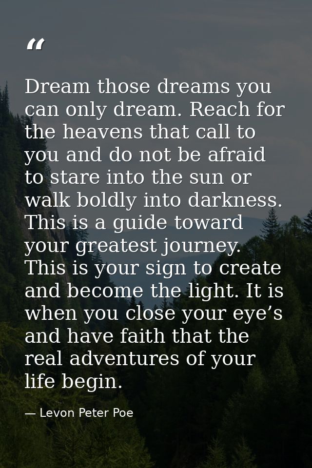 Dream those dreams you can only dream. Reach for the heavens that call to you and do not be afraid to stare into the sun — Levon Peter Poe