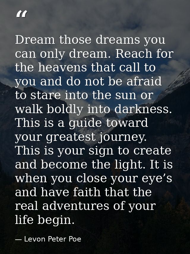 Dream those dreams you can only dream. Reach for the heavens that call to you and do not be afraid to stare into the sun — Levon Peter Poe