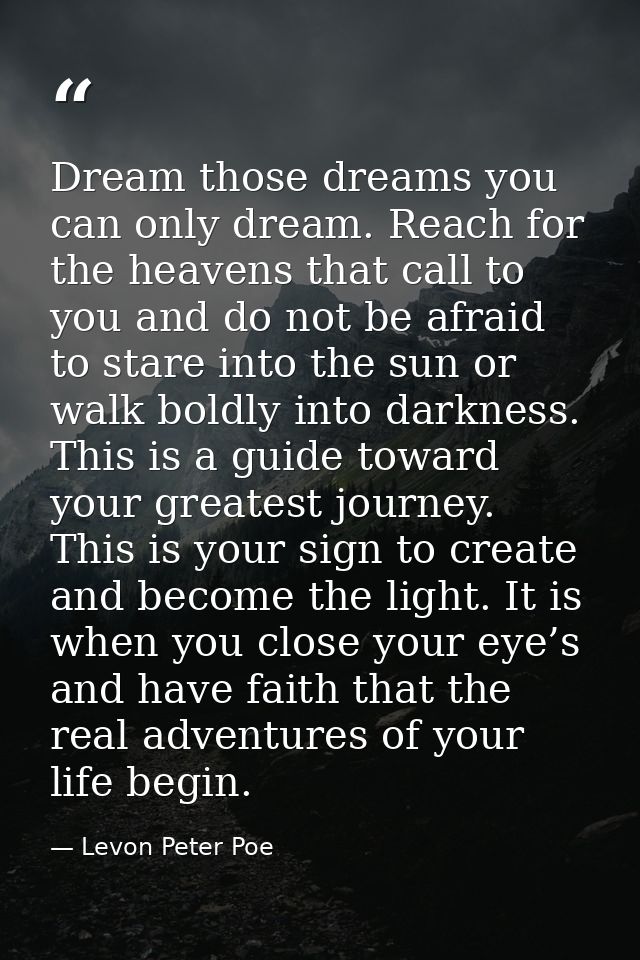 Dream those dreams you can only dream. Reach for the heavens that call to you and do not be afraid to stare into the sun — Levon Peter Poe