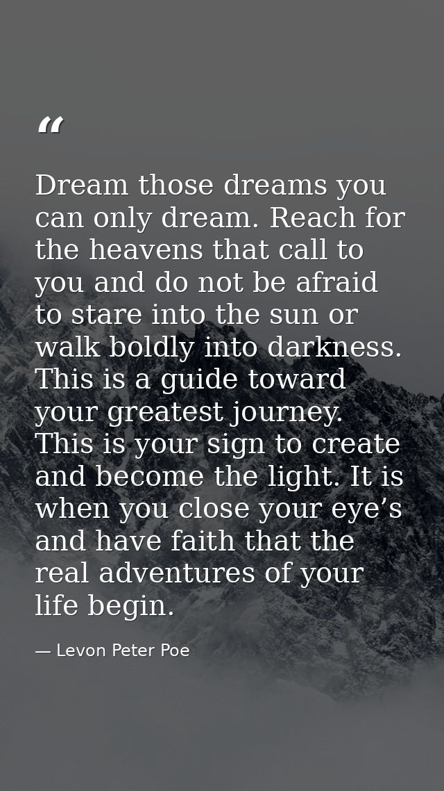 Dream those dreams you can only dream. Reach for the heavens that call to you and do not be afraid to stare into the sun — Levon Peter Poe
