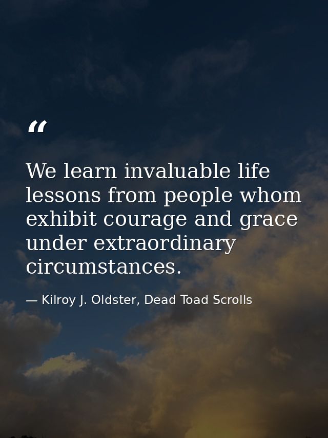 We learn invaluable life lessons from people whom exhibit courage and grace under extraordinary circumstances. — Kilroy J. Oldster, Dead Toad Scrolls
