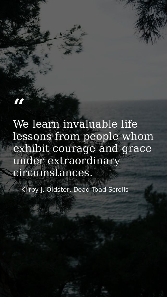 We learn invaluable life lessons from people whom exhibit courage and grace under extraordinary circumstances. — Kilroy J. Oldster, Dead Toad Scrolls