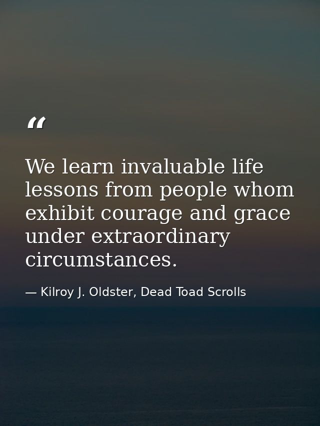 We learn invaluable life lessons from people whom exhibit courage and grace under extraordinary circumstances. — Kilroy J. Oldster, Dead Toad Scrolls