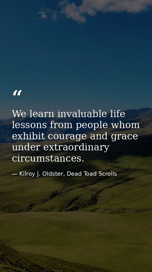 We learn invaluable life lessons from people whom exhibit courage and grace under extraordinary circumstances. — Kilroy J. Oldster, Dead Toad Scrolls
