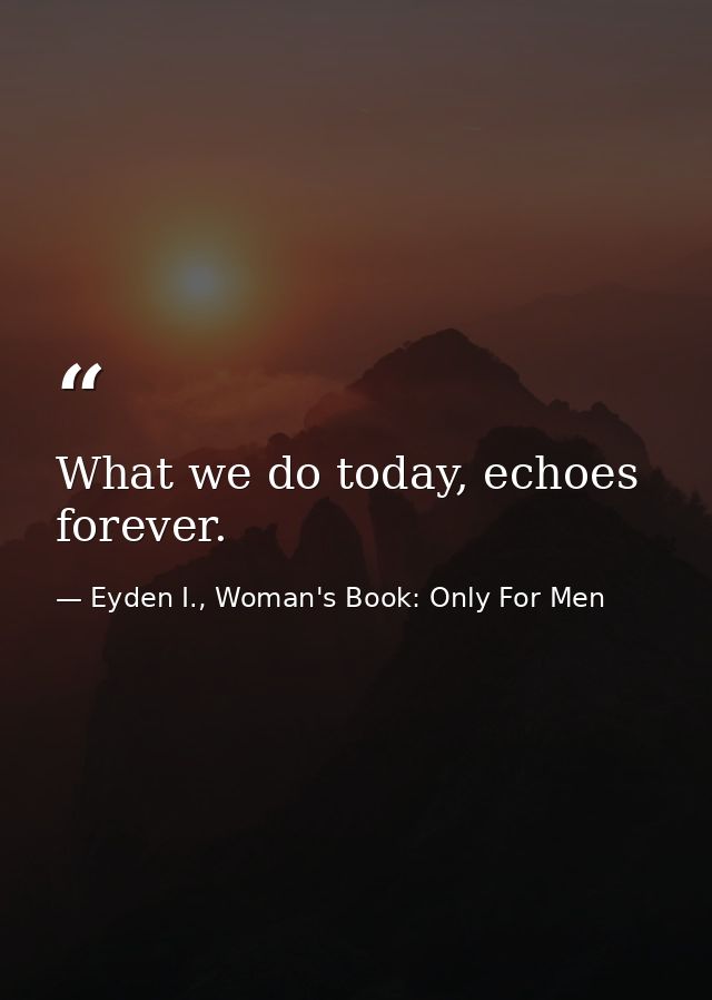 What we do today, echoes forever. — Eyden I., Woman's Book: Only For Men