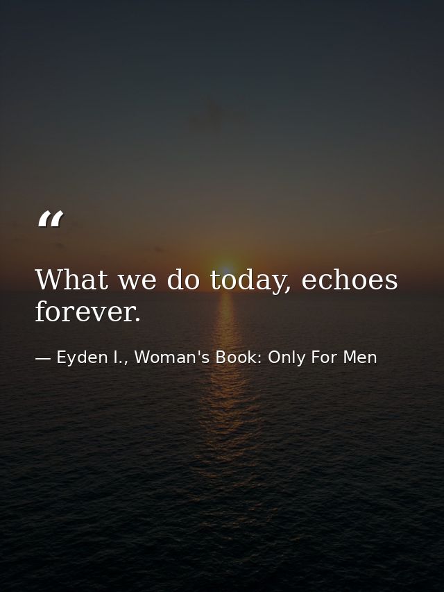 What we do today, echoes forever. — Eyden I., Woman's Book: Only For Men