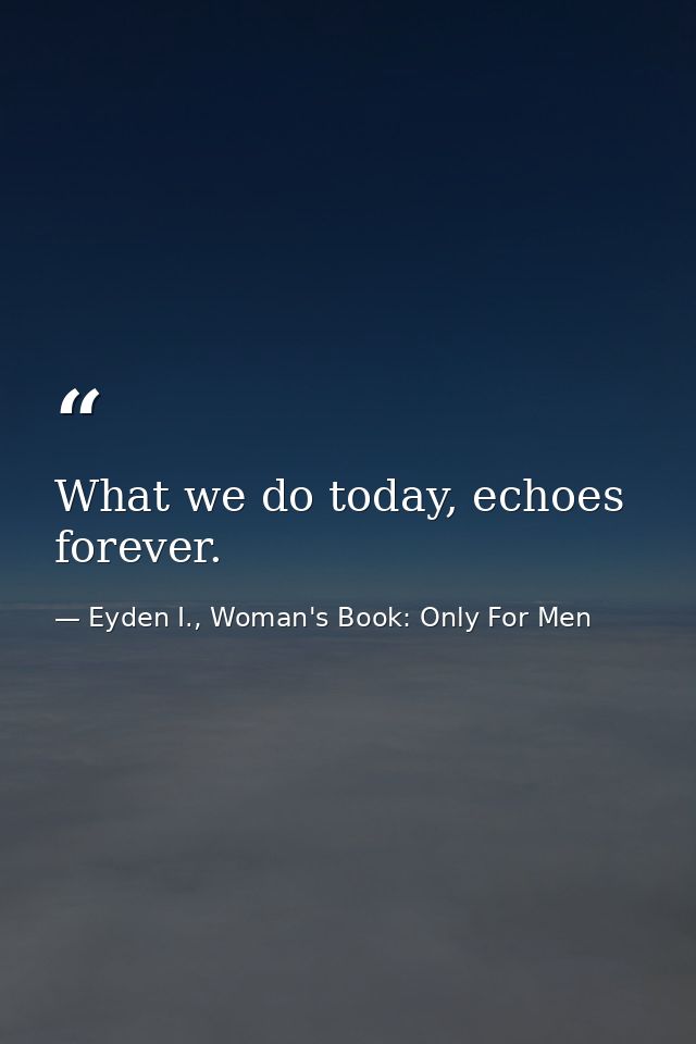 What we do today, echoes forever. — Eyden I., Woman's Book: Only For Men