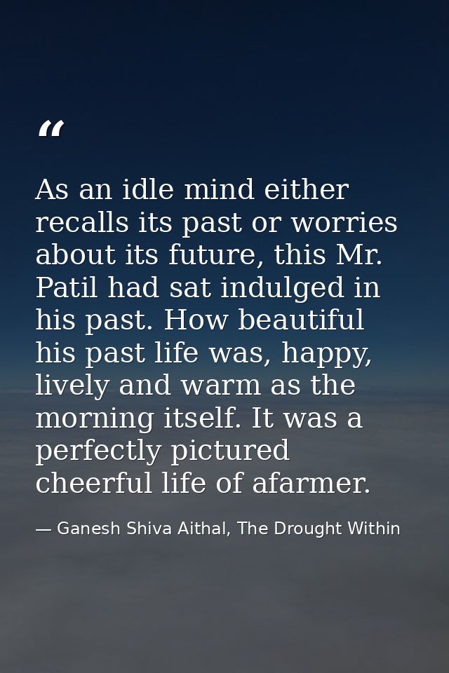 As an idle mind either recalls its past or worries about its future, this Mr. Patil had sat indulged in his past. How be — Ganesh Shiva Aithal, The Drought Within