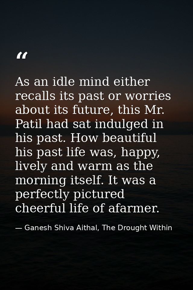 As an idle mind either recalls its past or worries about its future, this Mr. Patil had sat indulged in his past. How be — Ganesh Shiva Aithal, The Drought Within