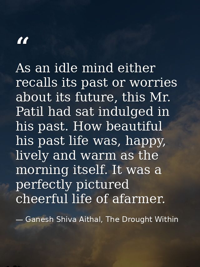 As an idle mind either recalls its past or worries about its future, this Mr. Patil had sat indulged in his past. How be — Ganesh Shiva Aithal, The Drought Within
