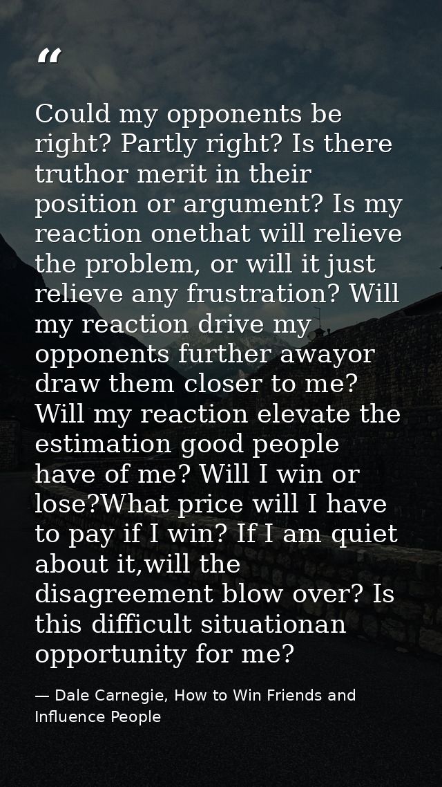 Could my opponents be right? Partly right? Is there truthor merit in their position or argument? Is my reaction onethat  — Dale Carnegie, How to Win Friends and Influence People