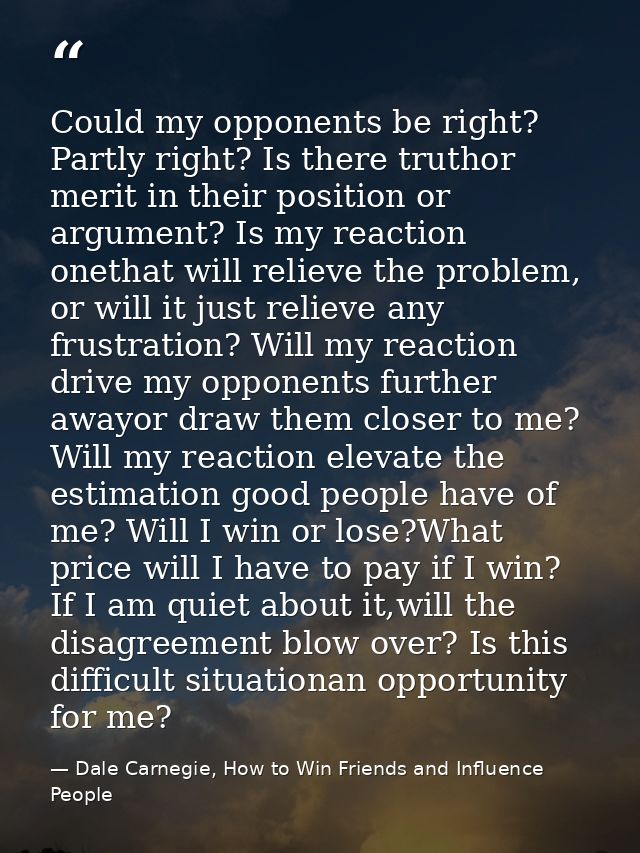 Could my opponents be right? Partly right? Is there truthor merit in their position or argument? Is my reaction onethat  — Dale Carnegie, How to Win Friends and Influence People