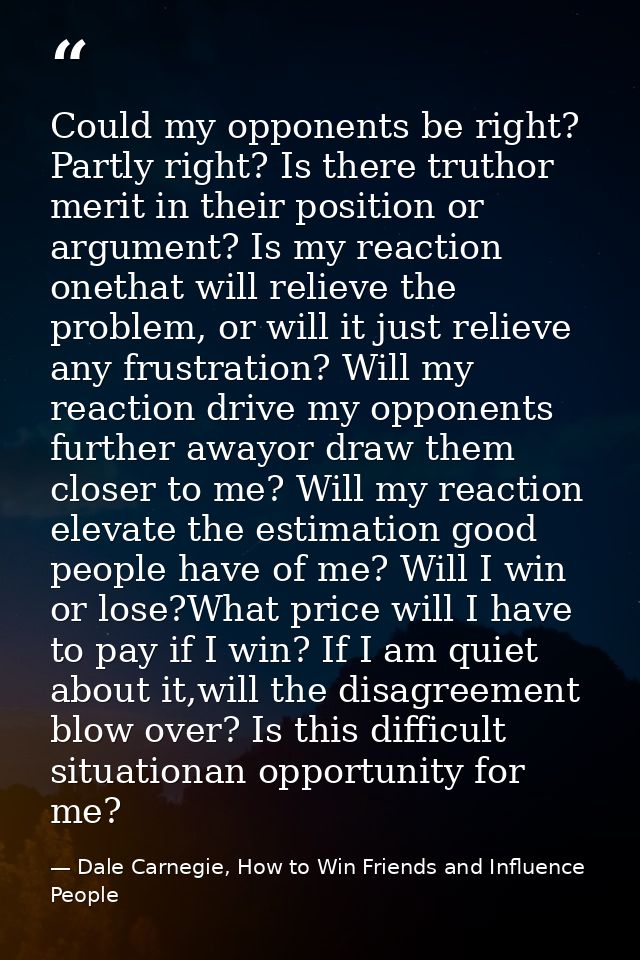 Could my opponents be right? Partly right? Is there truthor merit in their position or argument? Is my reaction onethat  — Dale Carnegie, How to Win Friends and Influence People