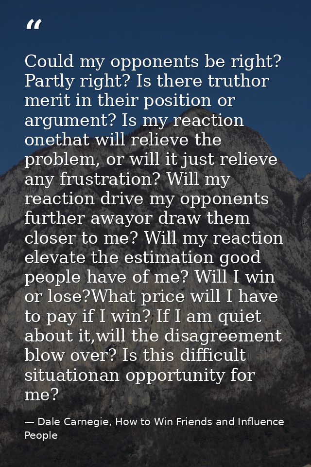 Could my opponents be right? Partly right? Is there truthor merit in their position or argument? Is my reaction onethat  — Dale Carnegie, How to Win Friends and Influence People