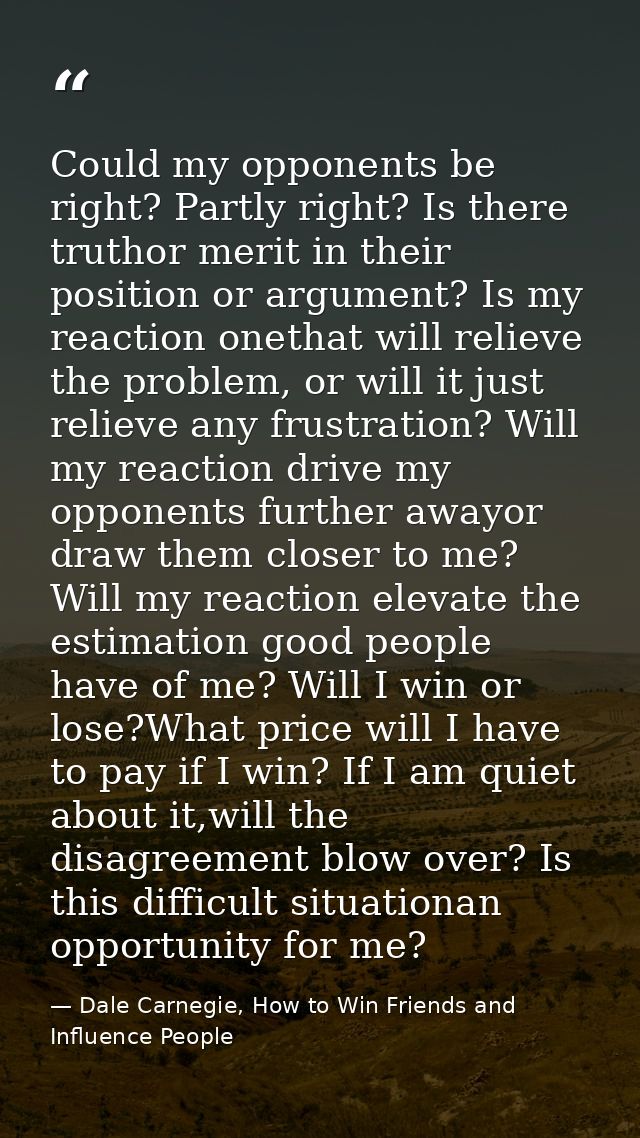 Could my opponents be right? Partly right? Is there truthor merit in their position or argument? Is my reaction onethat  — Dale Carnegie, How to Win Friends and Influence People