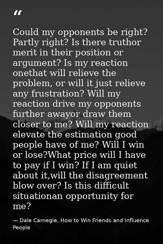 Could my opponents be right? Partly right? Is there truthor merit in their position or argument? Is my reaction onethat  — Dale Carnegie, How to Win Friends and Influence People