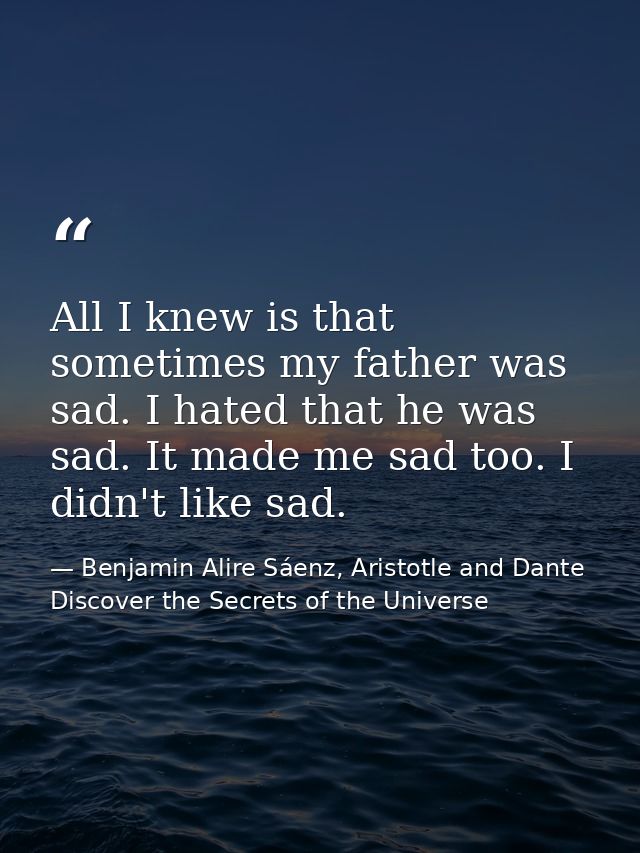 All I knew is that sometimes my father was sad. I hated that he was sad. It made me sad too. I didn't like sad. — Benjamin Alire Sáenz, Aristotle and Dante Discover the Secrets of the Universe