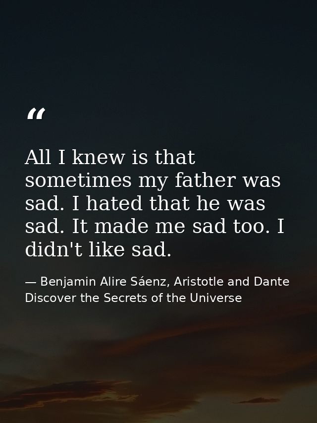 All I knew is that sometimes my father was sad. I hated that he was sad. It made me sad too. I didn't like sad. — Benjamin Alire Sáenz, Aristotle and Dante Discover the Secrets of the Universe