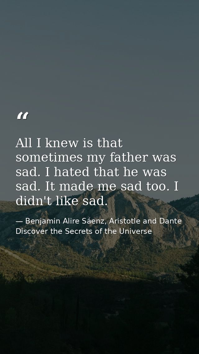 All I knew is that sometimes my father was sad. I hated that he was sad. It made me sad too. I didn't like sad. — Benjamin Alire Sáenz, Aristotle and Dante Discover the Secrets of the Universe