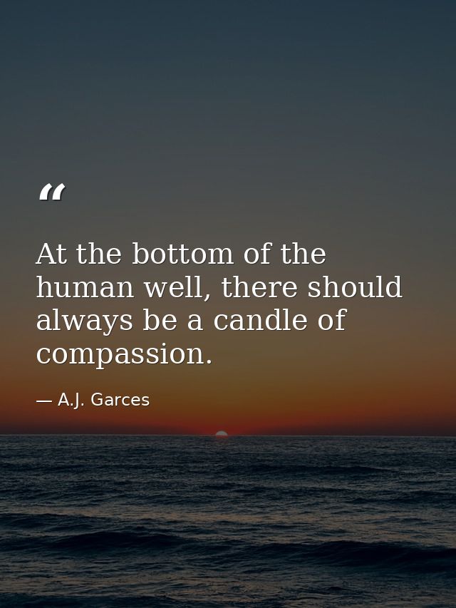 At the bottom of the human well, there should always be a candle of compassion. — A.J. Garces