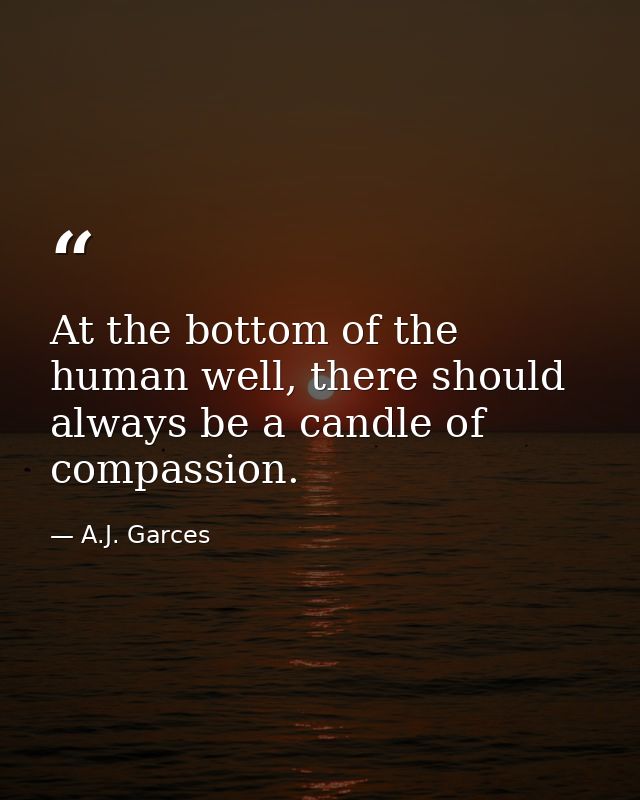 At the bottom of the human well, there should always be a candle of compassion. — A.J. Garces