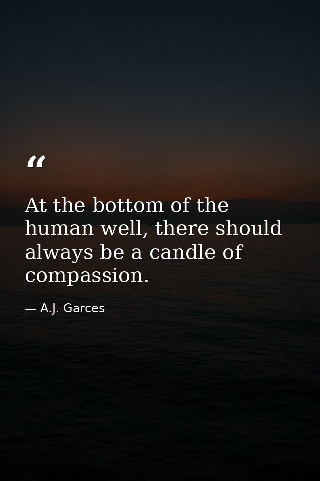 At the bottom of the human well, there should always be a candle of compassion. — A.J. Garces