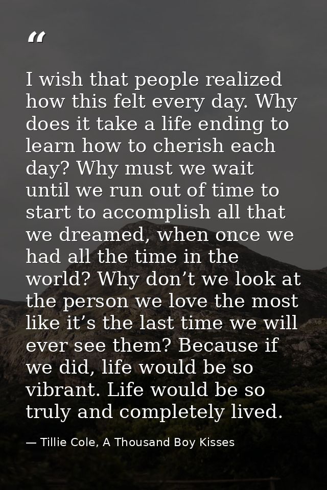 I wish that people realized how this felt every day. Why does it take a life ending to learn how to cherish each day? Wh — Tillie Cole, A Thousand Boy Kisses